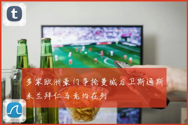 多家欧洲豪门争抢曼城后卫斯通斯米兰拜仁马竞均在列