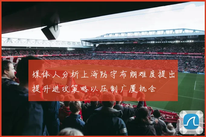 媒体人分析上海防守布朗难度提出提升进攻策略以压制广厦机会
