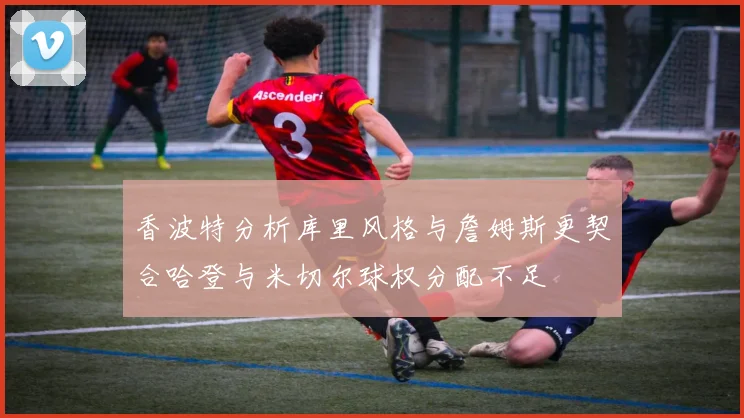 香波特分析库里风格与詹姆斯更契合哈登与米切尔球权分配不足