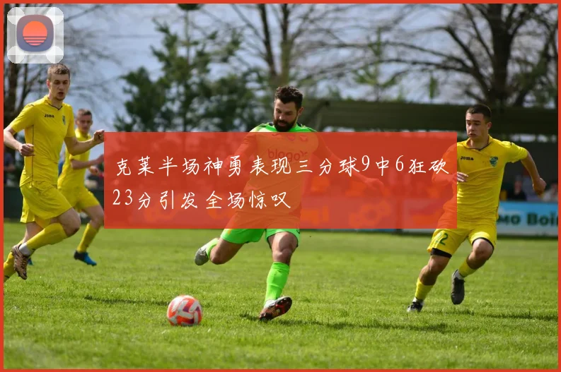 克莱半场神勇表现三分球9中6狂砍23分引发全场惊叹
