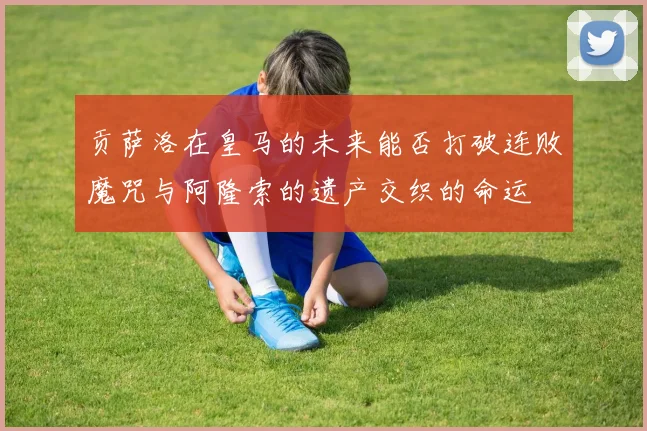 贡萨洛在皇马的未来能否打破连败魔咒与阿隆索的遗产交织的命运
