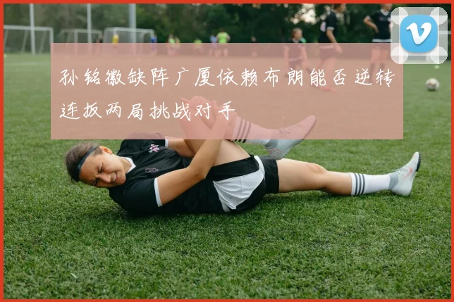 孙铭徽缺阵广厦依赖布朗能否逆转连扳两局挑战对手