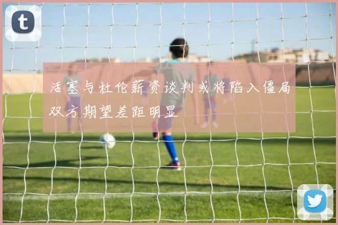 活塞与杜伦薪资谈判或将陷入僵局双方期望差距明显