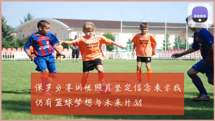 保罗分享训练照片坚定信念表示我仍有篮球梦想与未来计划