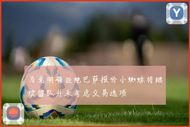 马竞明确拒绝巴萨报价小蜘蛛将继续留队并未考虑交易选项