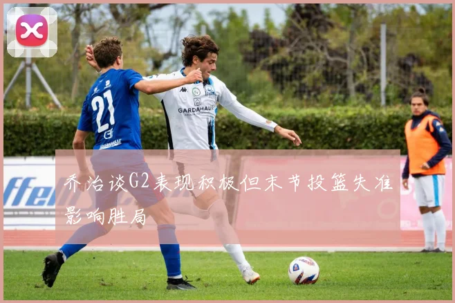 乔治谈G2表现积极但末节投篮失准影响胜局