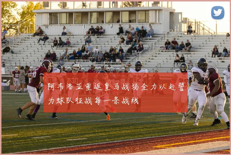 阿韦洛亚重返皇马战场全力以赴誓为球队征战每一条战线