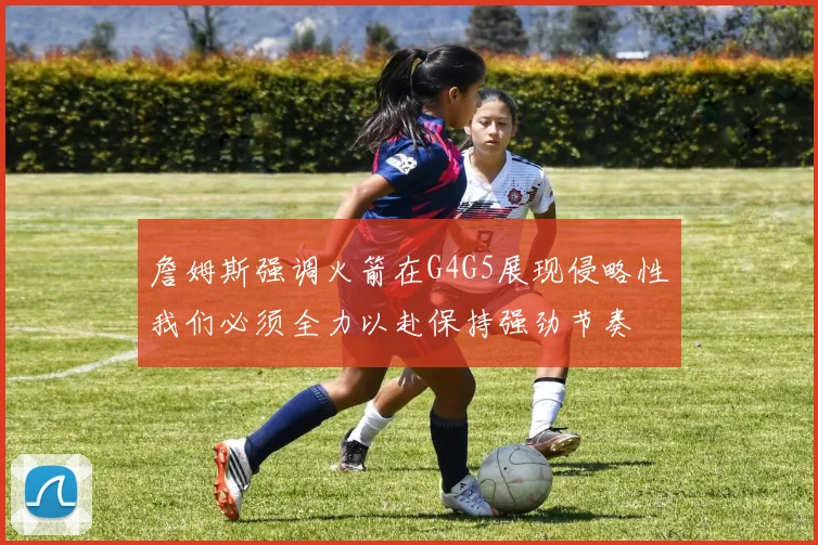 詹姆斯强调火箭在G4G5展现侵略性我们必须全力以赴保持强劲节奏