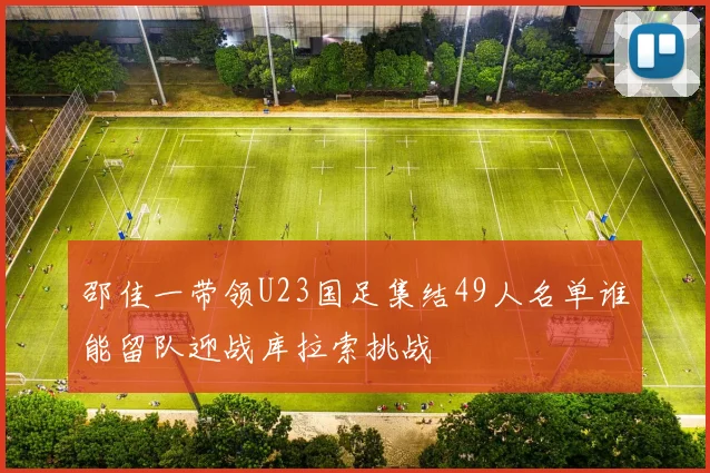 邵佳一带领U23国足集结49人名单谁能留队迎战库拉索挑战