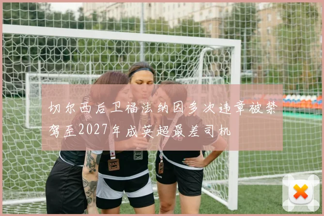 切尔西后卫福法纳因多次违章被禁驾至2027年成英超最差司机