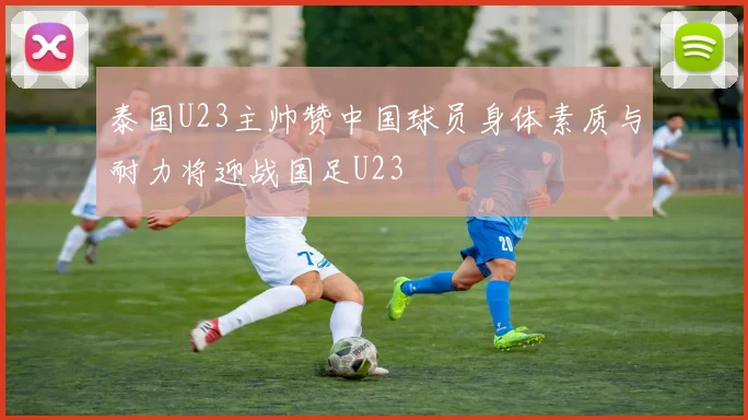 泰国U23主帅赞中国球员身体素质与耐力将迎战国足U23