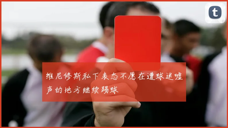 维尼修斯私下表态不愿在遭球迷嘘声的地方继续踢球