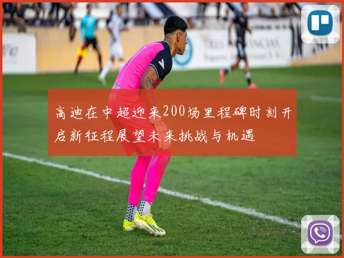 高迪在中超迎来200场里程碑时刻开启新征程展望未来挑战与机遇