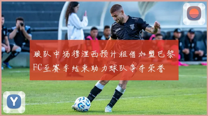 狼队中场穆涅西预计租借加盟巴黎FC至赛季结束助力球队争夺荣誉