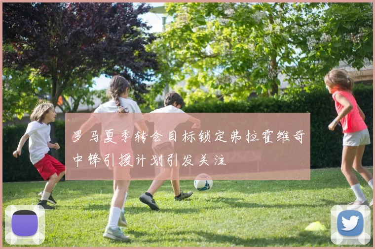 罗马夏季转会目标锁定弗拉霍维奇中锋引援计划引发关注