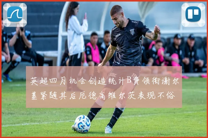英超四月机会创造统计B费领衔谢尔基紧随其后厄德高维尔茨表现不俗
